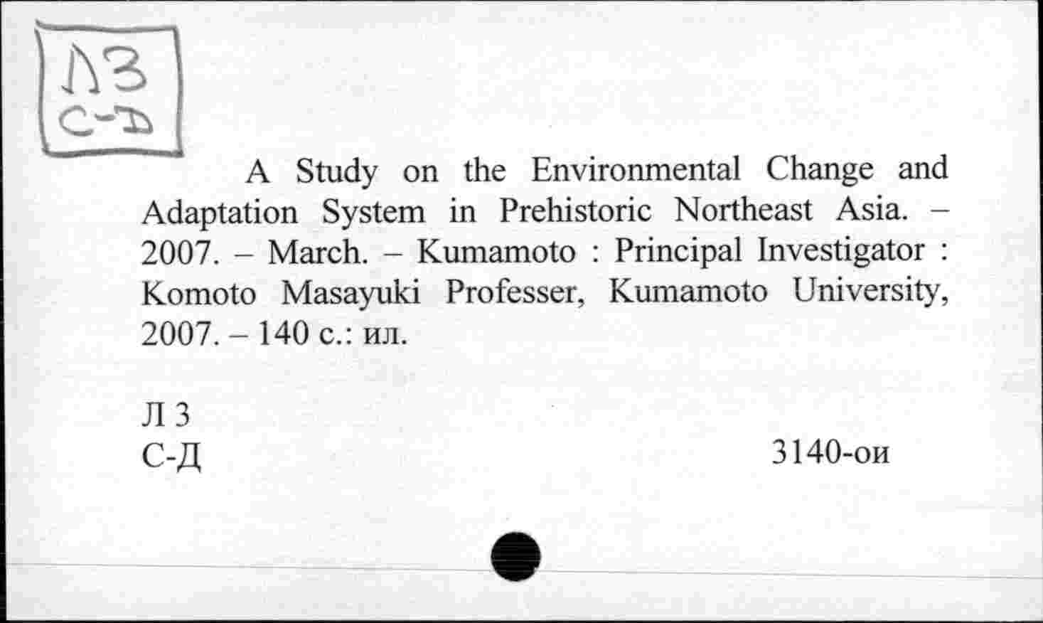 ﻿лг
C-Tù
A Study on the Environmental Change and Adaptation System in Prehistoric Northeast Asia. -2007. - March. - Kumamoto : Principal Investigator : Komoto Masayuki Professer, Kumamoto University, 2007.-140 с.: ил.
JI 3
С-Д
3140-ои